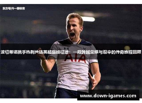 波切蒂诺携手热刺共铸英超巅峰征途：一段跨越荣耀与艰辛的传奇旅程回顾