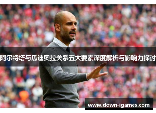 阿尔特塔与瓜迪奥拉关系五大要素深度解析与影响力探讨