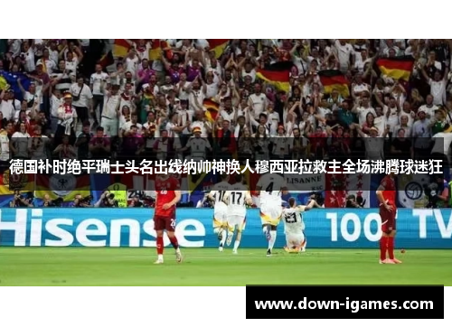德国补时绝平瑞士头名出线纳帅神换人穆西亚拉救主全场沸腾球迷狂