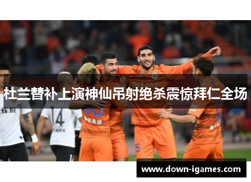 杜兰替补上演神仙吊射绝杀震惊拜仁全场